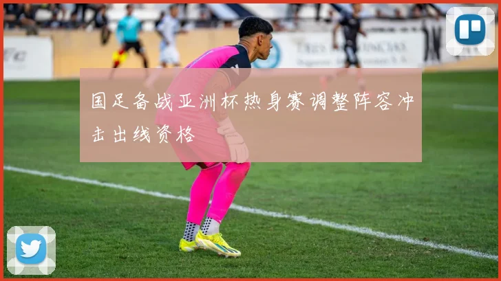 国足备战亚洲杯热身赛调整阵容冲击出线资格