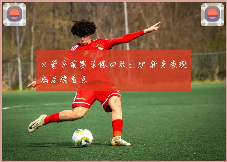 火箭季前赛录像回放出炉 新秀表现成后续看点