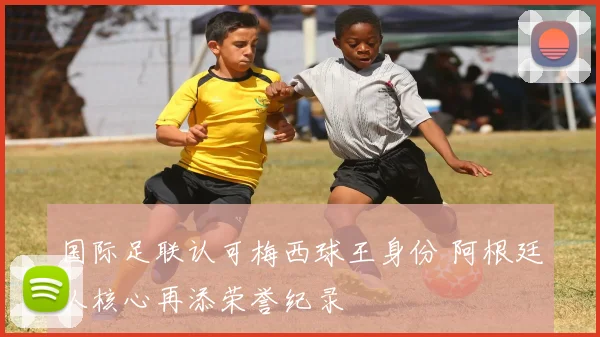 国际足联认可梅西球王身份 阿根廷队核心再添荣誉纪录