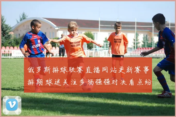 俄罗斯排球联赛直播网站更新赛事排期 球迷关注多场强强对决看点纷呈