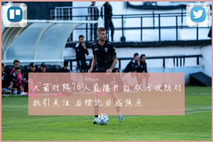 火箭对阵76人直播开打 双方攻防对抗引关注 后续比分成焦点