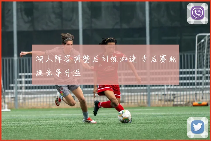 湖人阵容调整后训练加速 季后赛轮换竞争升温