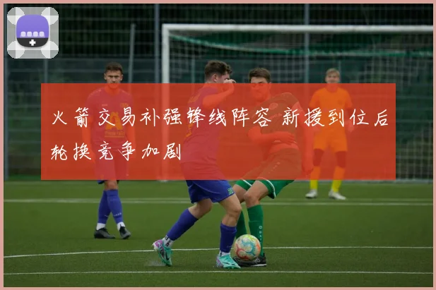 火箭交易补强锋线阵容 新援到位后轮换竞争加剧