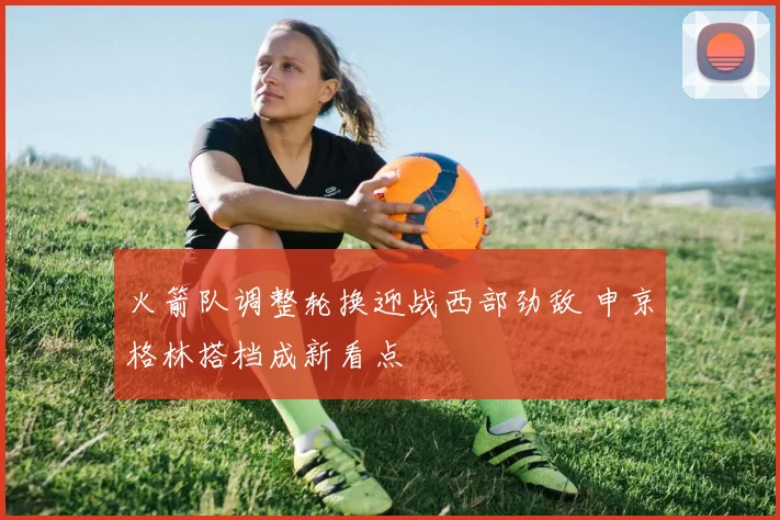 火箭队调整轮换迎战西部劲敌 申京格林搭档成新看点