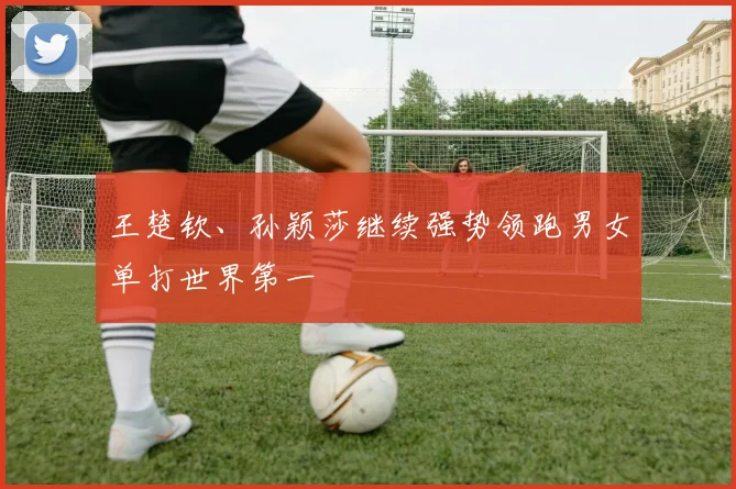 王楚钦、孙颖莎继续强势领跑男女单打世界第一