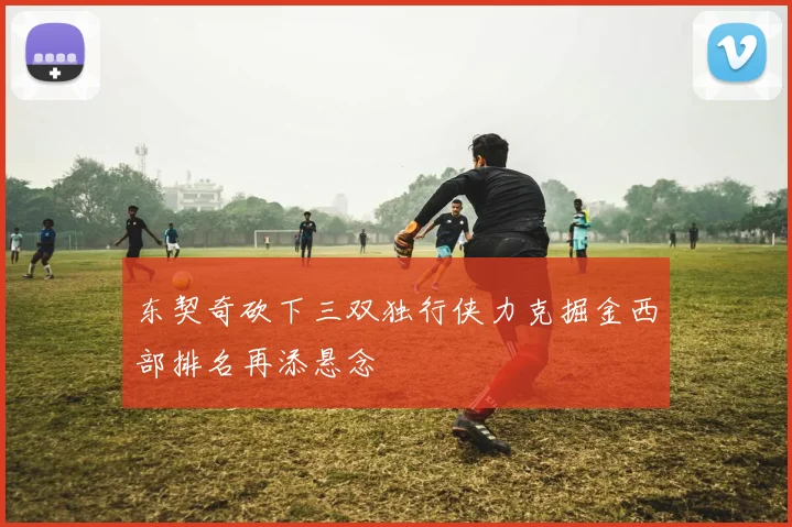 东契奇砍下三双独行侠力克掘金西部排名再添悬念