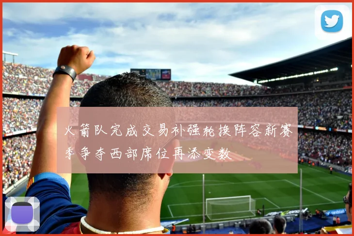 火箭队完成交易补强轮换阵容新赛季争夺西部席位再添变数