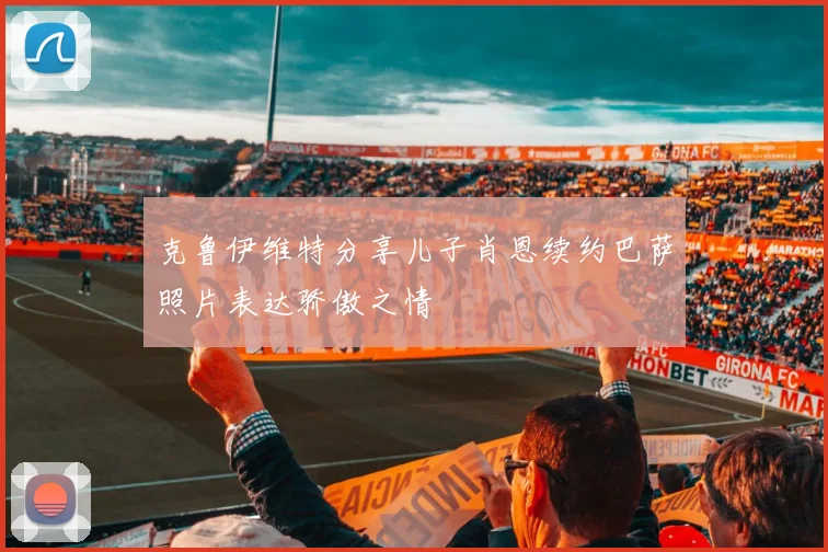 克鲁伊维特分享儿子肖恩续约巴萨照片表达骄傲之情