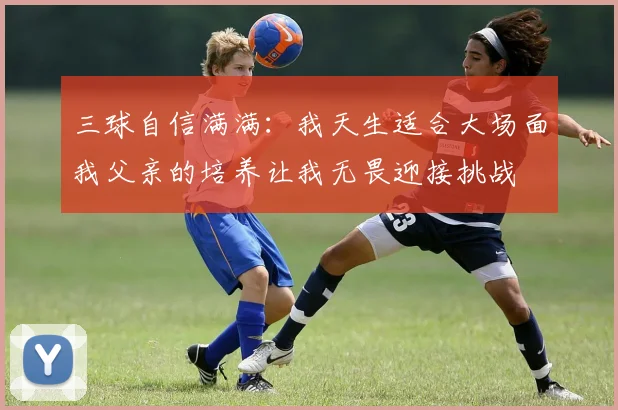 三球自信满满：我天生适合大场面我父亲的培养让我无畏迎接挑战