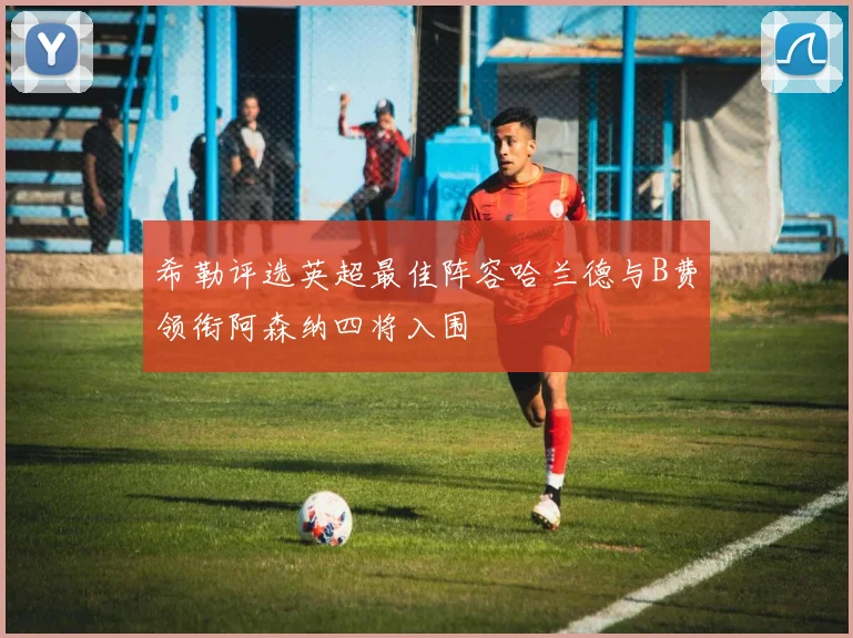 希勒评选英超最佳阵容哈兰德与B费领衔阿森纳四将入围