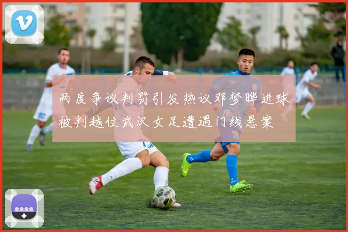两度争议判罚引发热议邓梦晔进球被判越位武汉女足遭遇门线悬案