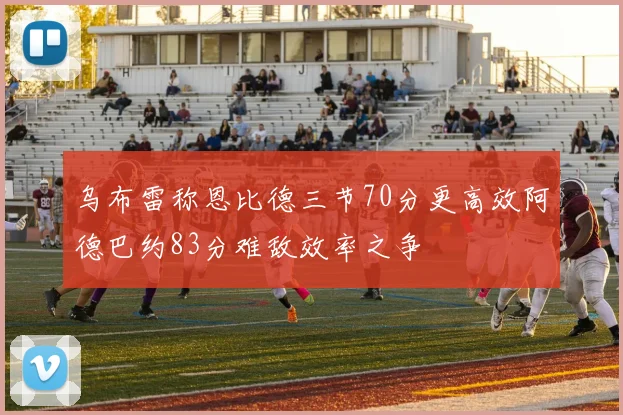 乌布雷称恩比德三节70分更高效阿德巴约83分难敌效率之争