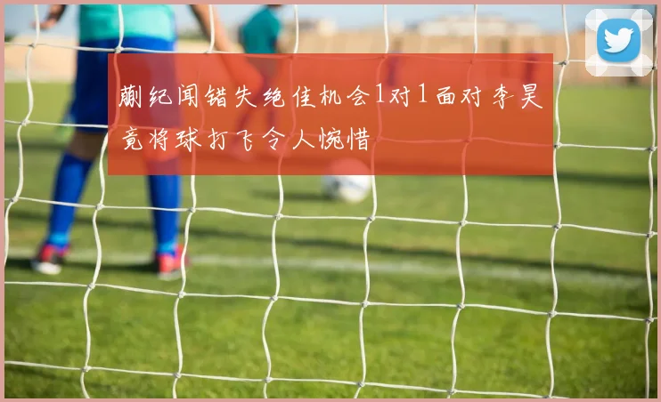 蒯纪闻错失绝佳机会1对1面对李昊竟将球打飞令人惋惜