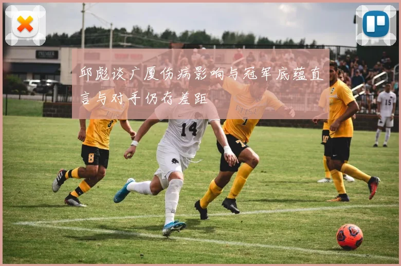 邱彪谈广厦伤病影响与冠军底蕴直言与对手仍存差距