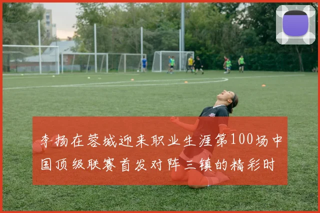 李扬在蓉城迎来职业生涯第100场中国顶级联赛首发对阵三镇的精彩时刻
