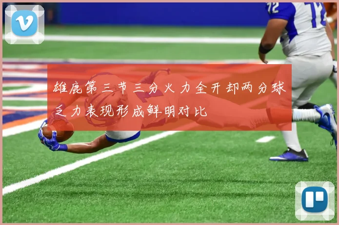 雄鹿第三节三分火力全开却两分球乏力表现形成鲜明对比