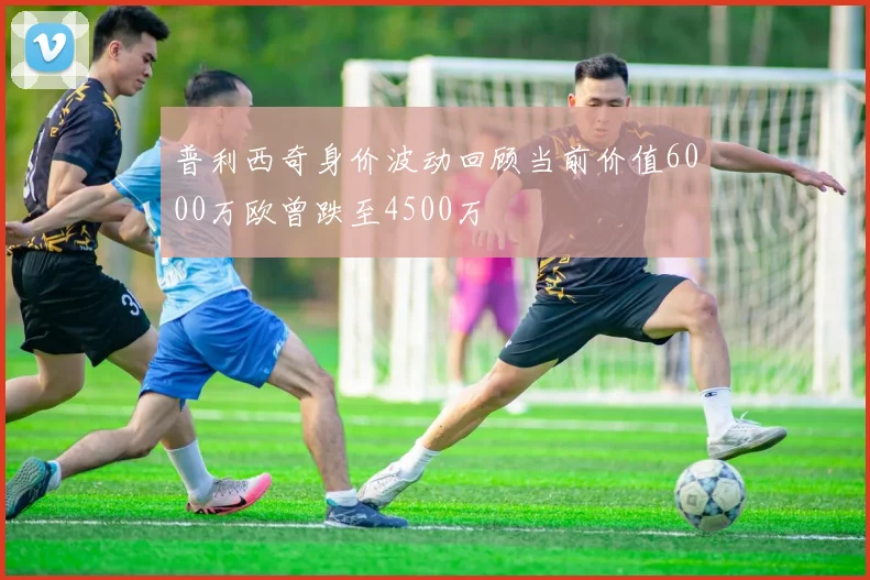 普利西奇身价波动回顾当前价值6000万欧曾跌至4500万
