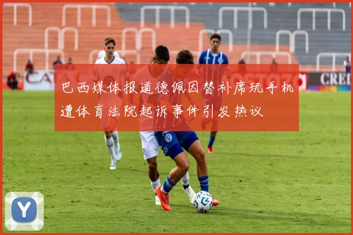 巴西媒体报道德佩因替补席玩手机遭体育法院起诉事件引发热议