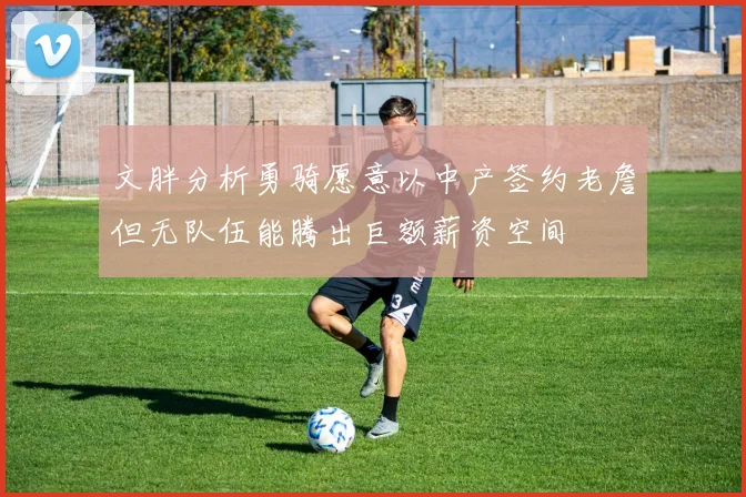 文胖分析勇骑愿意以中产签约老詹但无队伍能腾出巨额薪资空间