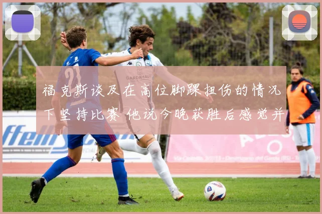 福克斯谈及在高位脚踝扭伤的情况下坚持比赛 他说今晚获胜后感觉并没有好转