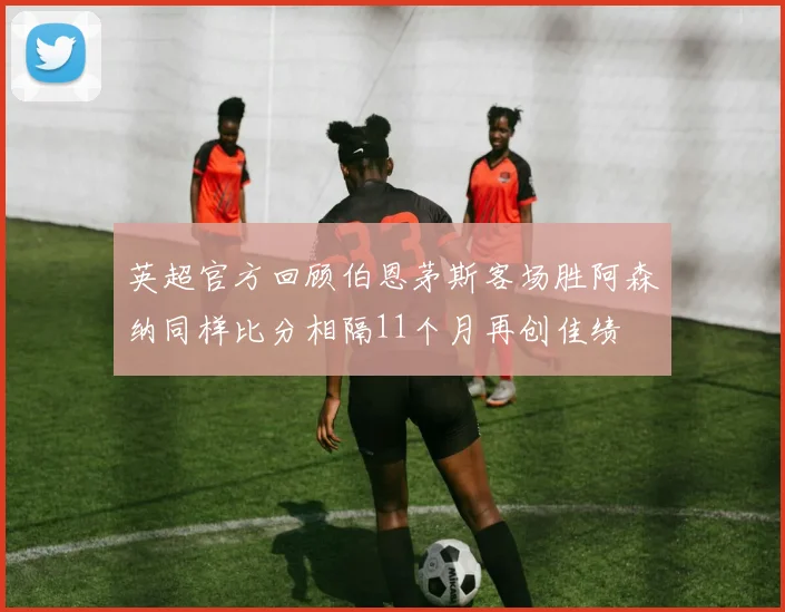 英超官方回顾伯恩茅斯客场胜阿森纳同样比分相隔11个月再创佳绩