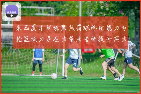 米西夏季训练聚焦罚球终结能力与抢篮板力争在力量房苦练提升实力