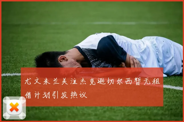 尤文米兰关注杰克逊切尔西暂无租借计划引发热议