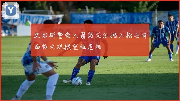 皮尔斯警告火箭若无法拖入抢七将面临大规模重组危机