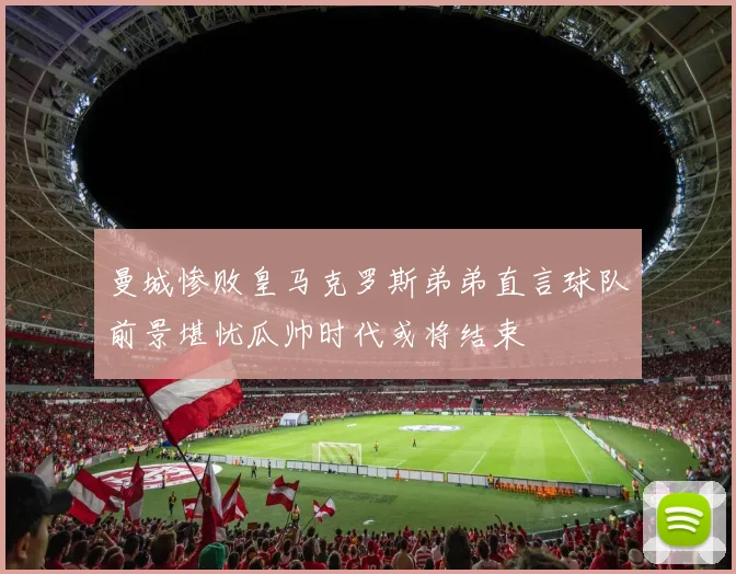 曼城惨败皇马克罗斯弟弟直言球队前景堪忧瓜帅时代或将结束