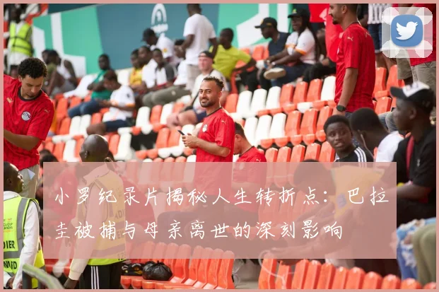 小罗纪录片揭秘人生转折点：巴拉圭被捕与母亲离世的深刻影响