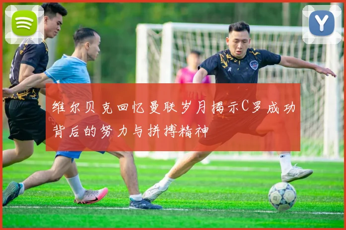 维尔贝克回忆曼联岁月揭示C罗成功背后的努力与拼搏精神