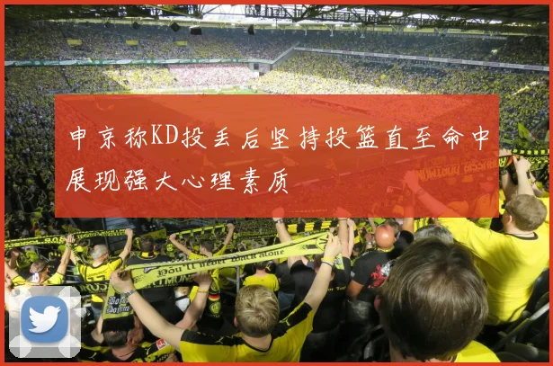 申京称KD投丢后坚持投篮直至命中展现强大心理素质