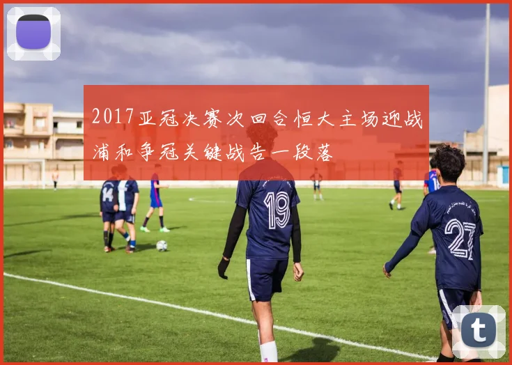 2017亚冠决赛次回合恒大主场迎战浦和争冠关键战告一段落
