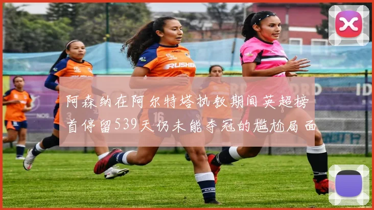 阿森纳在阿尔特塔执教期间英超榜首停留539天仍未能夺冠的尴尬局面