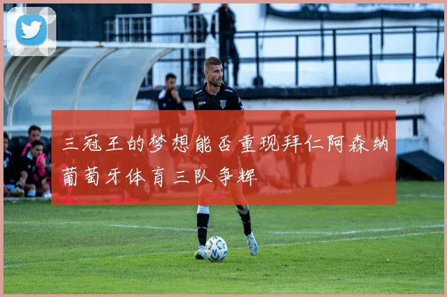 三冠王的梦想能否重现拜仁阿森纳葡萄牙体育三队争辉
