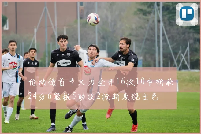 伦纳德首节火力全开16投10中斩获24分6篮板5助攻2抢断表现出色