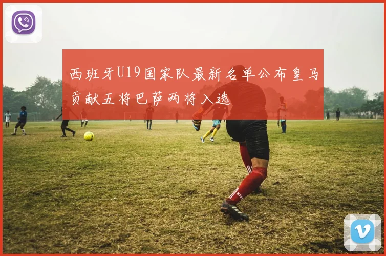西班牙U19国家队最新名单公布皇马贡献五将巴萨两将入选