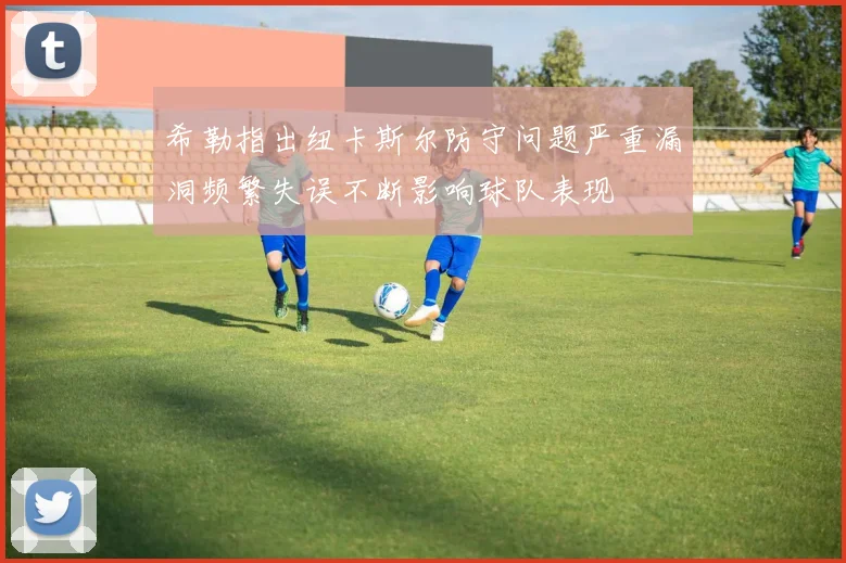 希勒指出纽卡斯尔防守问题严重漏洞频繁失误不断影响球队表现
