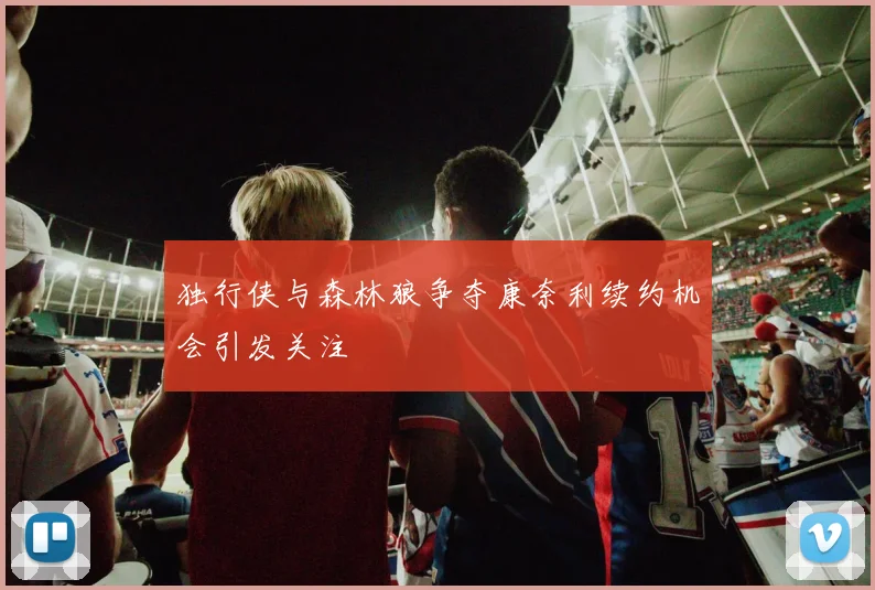 独行侠与森林狼争夺康奈利续约机会引发关注
