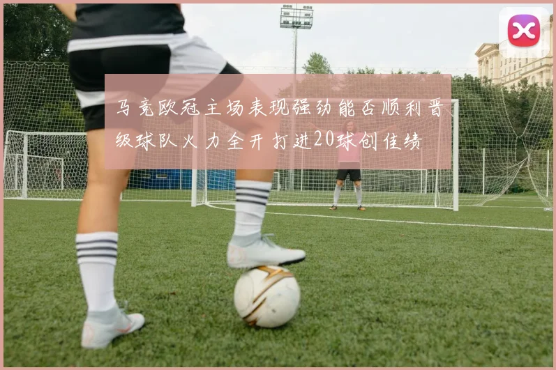马竞欧冠主场表现强劲能否顺利晋级球队火力全开打进20球创佳绩