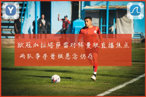 欧冠加拉塔萨雷对阵曼联直播焦点 两队争夺晋级悬念仍存